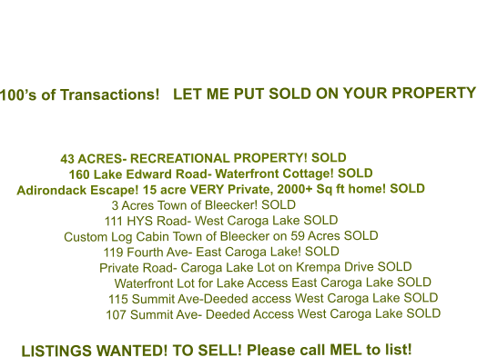 100’s of Transactions!   LET ME PUT SOLD ON YOUR PROPERTY    43 ACRES- RECREATIONAL PROPERTY! SOLD   160 Lake Edward Road- Waterfront Cottage! SOLD Adirondack Escape! 15 acre VERY Private, 2000+ Sq ft home! SOLD 3 Acres Town of Bleecker! SOLD 111 HYS Road- West Caroga Lake SOLD Custom Log Cabin Town of Bleecker on 59 Acres SOLD 119 Fourth Ave- East Caroga Lake! SOLD Private Road- Caroga Lake Lot on Krempa Drive SOLD Waterfront Lot for Lake Access East Caroga Lake SOLD 115 Summit Ave-Deeded access West Caroga Lake SOLD  107 Summit Ave- Deeded Access West Caroga Lake SOLD  LISTINGS WANTED! TO SELL! Please call MEL to list!