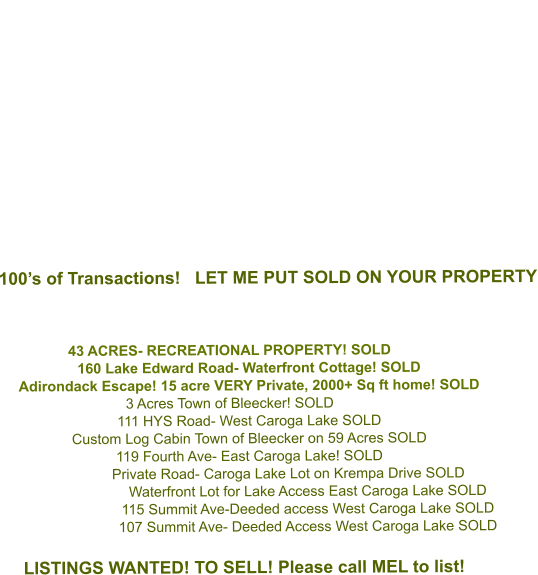 100’s of Transactions!   LET ME PUT SOLD ON YOUR PROPERTY    43 ACRES- RECREATIONAL PROPERTY! SOLD   160 Lake Edward Road- Waterfront Cottage! SOLD Adirondack Escape! 15 acre VERY Private, 2000+ Sq ft home! SOLD 3 Acres Town of Bleecker! SOLD 111 HYS Road- West Caroga Lake SOLD Custom Log Cabin Town of Bleecker on 59 Acres SOLD 119 Fourth Ave- East Caroga Lake! SOLD Private Road- Caroga Lake Lot on Krempa Drive SOLD Waterfront Lot for Lake Access East Caroga Lake SOLD 115 Summit Ave-Deeded access West Caroga Lake SOLD  107 Summit Ave- Deeded Access West Caroga Lake SOLD  LISTINGS WANTED! TO SELL! Please call MEL to list!