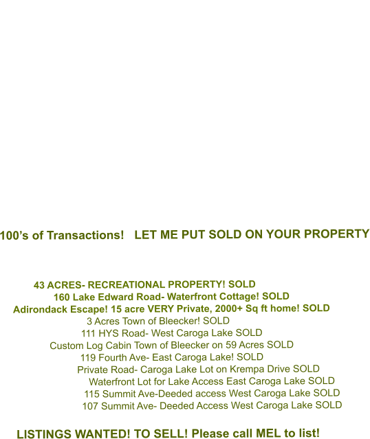 100’s of Transactions!   LET ME PUT SOLD ON YOUR PROPERTY    43 ACRES- RECREATIONAL PROPERTY! SOLD   160 Lake Edward Road- Waterfront Cottage! SOLD Adirondack Escape! 15 acre VERY Private, 2000+ Sq ft home! SOLD 3 Acres Town of Bleecker! SOLD 111 HYS Road- West Caroga Lake SOLD Custom Log Cabin Town of Bleecker on 59 Acres SOLD 119 Fourth Ave- East Caroga Lake! SOLD Private Road- Caroga Lake Lot on Krempa Drive SOLD Waterfront Lot for Lake Access East Caroga Lake SOLD 115 Summit Ave-Deeded access West Caroga Lake SOLD  107 Summit Ave- Deeded Access West Caroga Lake SOLD  LISTINGS WANTED! TO SELL! Please call MEL to list!